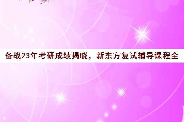 备战23年考研成绩揭晓，新东方复试辅导课程全面启动