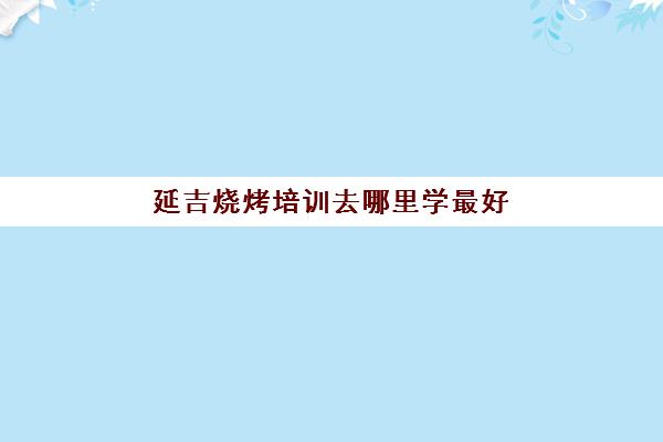 延吉烧烤培训去哪里学最好(延吉市烤肉哪家好吃)