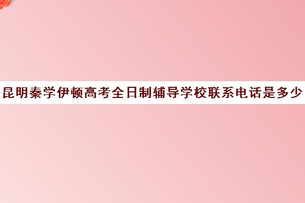 昆明秦学伊顿高考全日制辅导学校联系电话是多少(昆明一对一辅导机构哪家好)