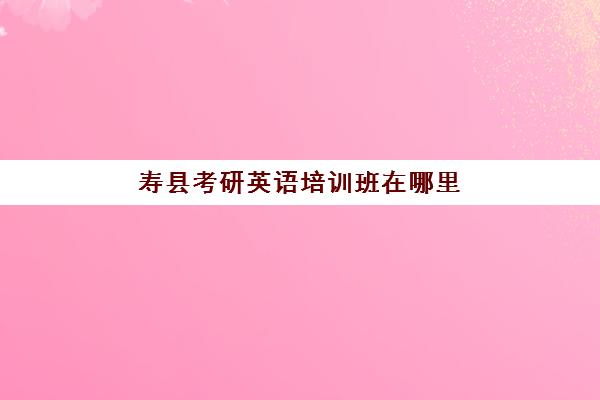 寿县考研英语培训班在哪里(合肥考研培训机构哪个比较好)