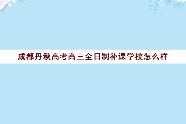 成都丹秋高考高三全日制补课学校怎么样(成都高三全日制培训机构排名)