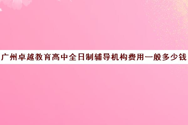 广州卓越教育高中全日制辅导机构费用一般多少钱(广州高三全日制补课机构)