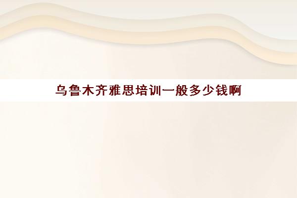 乌鲁木齐雅思培训一般多少钱啊(雅思6.5一般人都考几次)