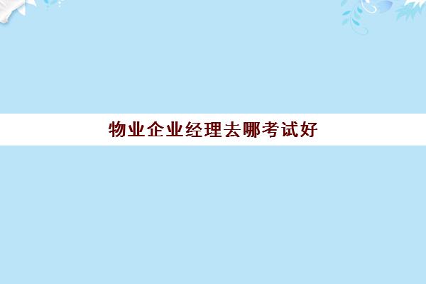 物业企业经理去哪考试好(物业管理经理证)