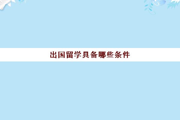 出国留学具备哪些条件(出国留学的条件和要求)