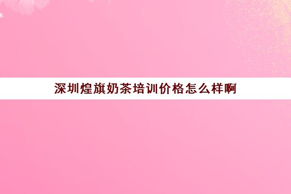 深圳煌旗奶茶培训价格怎么样啊(煌旗创始人是谁)