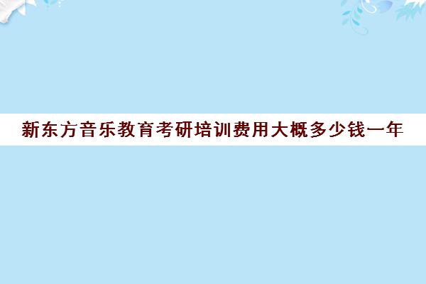 新东方音乐教育考研培训费用大概多少钱一年(艺术考研辅导班学费一般多少钱)