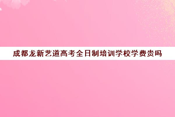 成都龙新艺道高考全日制培训学校学费贵吗(成都艺考培训机构排名前十)