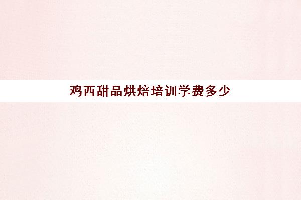 鸡西甜品烘焙培训学费多少(去学校学烘焙要多少钱)