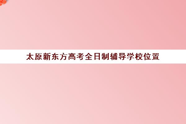 太原新东方高考全日制辅导学校位置(新东方高三冲刺班)