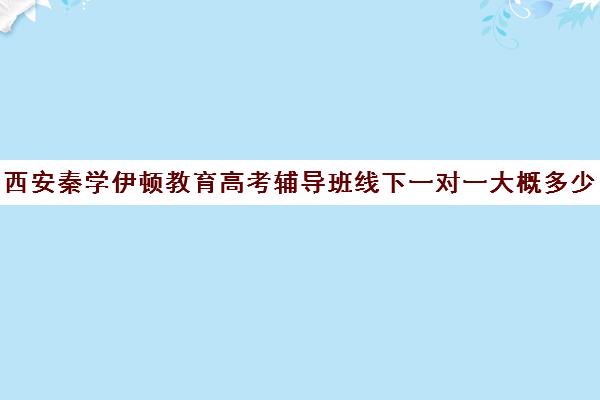 西安秦学伊顿教育高考辅导班线下一对一大概多少钱(西安一对一辅导机构哪家好)