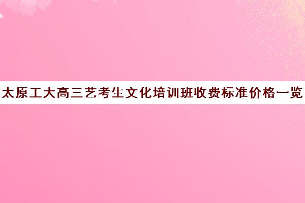 太原工大高三艺考生文化培训班收费标准价格一览(太原艺考培训机构排行榜前十)