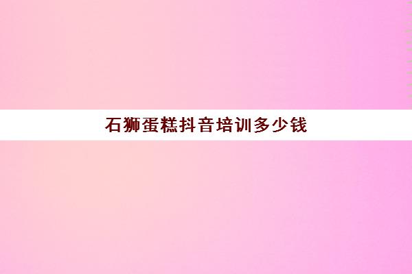 石狮蛋糕抖音培训多少钱(石家庄蛋糕培训中心)