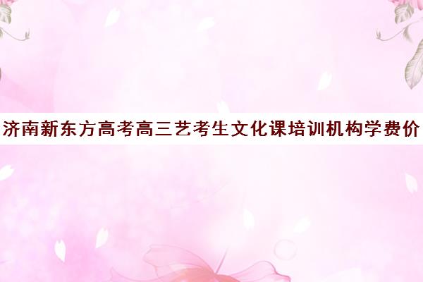 济南新东方高考高三艺考生文化课培训机构学费价格表(济南新东方高考冲刺班多少钱)