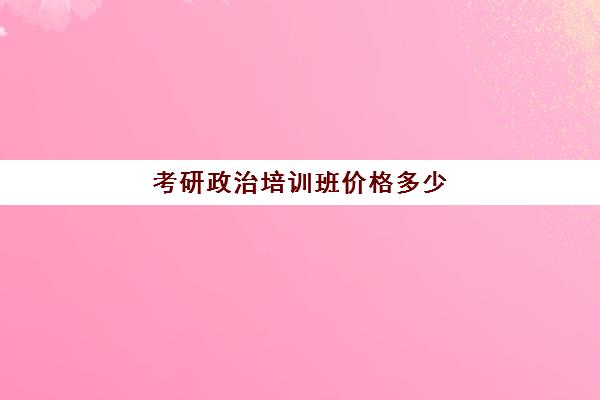 考研政治培训班价格多少(考研培训班费用大概多少)