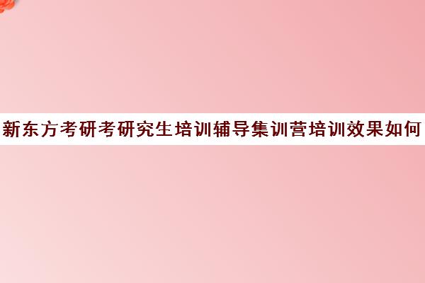 新东方考研考研究生培训辅导集训营培训效果如何？靠谱吗（考研培训机构哪个靠谱）