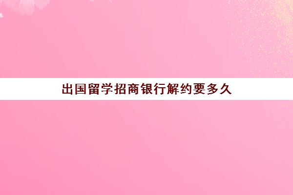 出国留学招商银行解约要多久(解约第三方大约需要多长时间)