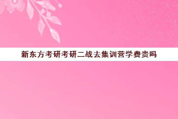 新东方考研考研二战去集训营学费贵吗（上海新东方考研集训营）