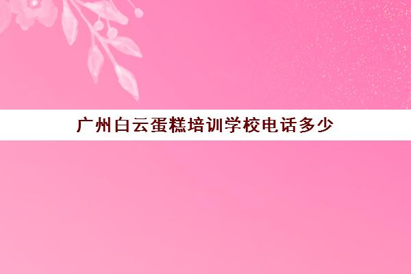 广州白云蛋糕培训学校电话多少(广州正规烘焙学校)