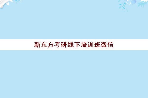 新东方考研线下培训班微信(新东方考研集训营怎么样)