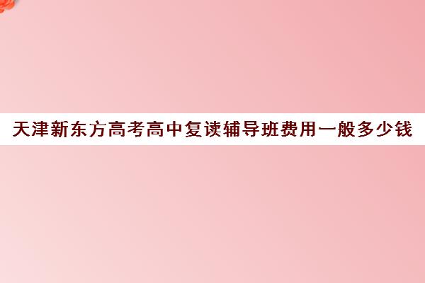 天津新东方高考高中复读辅导班费用一般多少钱(天津高考复读生如何办理复读)