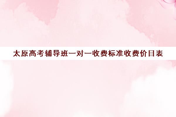 太原高考辅导班一对一收费标准收费价目表(太原高三补课机构排行榜)