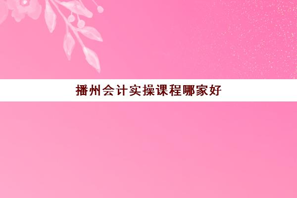 播州会计实操课程哪家好(凯里会计培训机构哪家好)