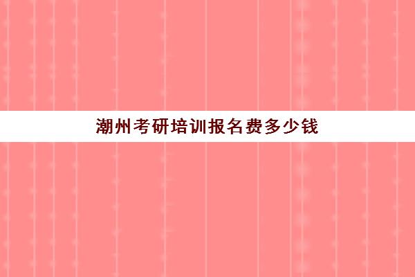 潮州考研培训报名费多少钱(考研要多少钱一年)