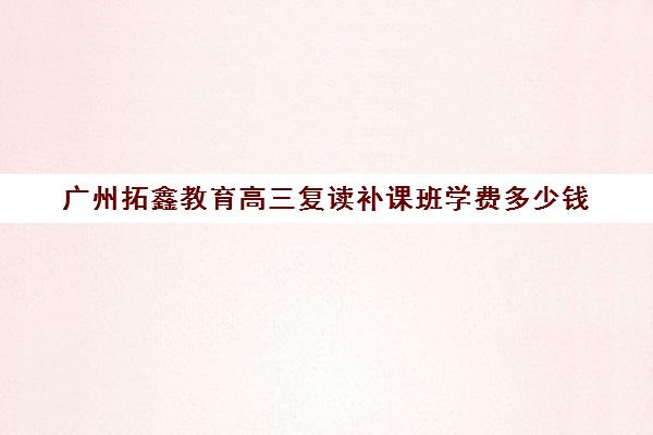 广州拓鑫教育高三复读补课班学费多少钱(广东省便宜的复读学校)