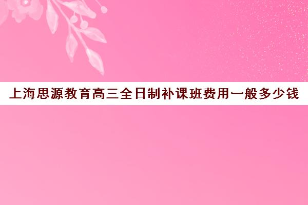 上海思源教育高三全日制补课班费用一般多少钱（上海高中培训哪个机构好）