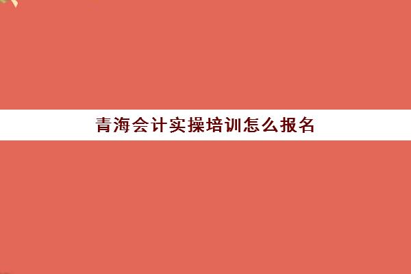 青海会计实操培训怎么报名(初级管理会计师报名费)