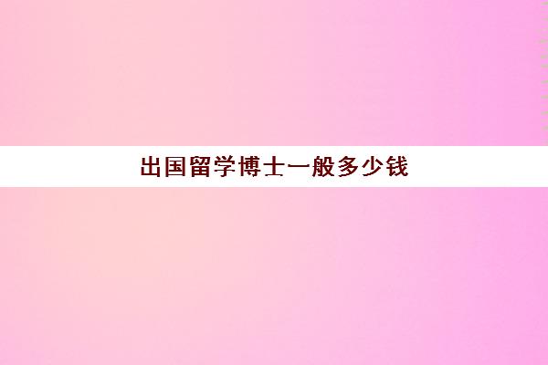 出国留学博士一般多少钱(出国读博士要自己花钱吗)