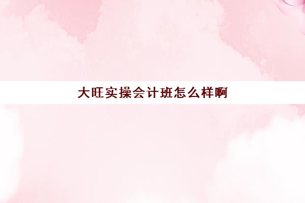 大旺实操会计班怎么样啊(东莞学会计最靠谱是哪一家)