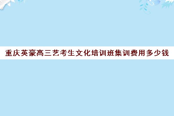 重庆英豪高三艺考生文化培训班集训费用多少钱(重庆十大艺术培训学校)