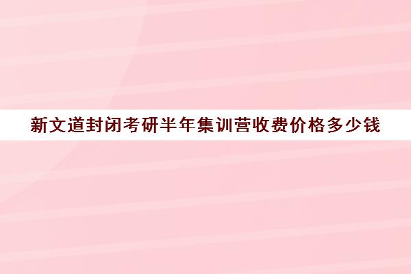 新文道封闭考研半年集训营收费价格多少钱（考研集训营的作用大吗）