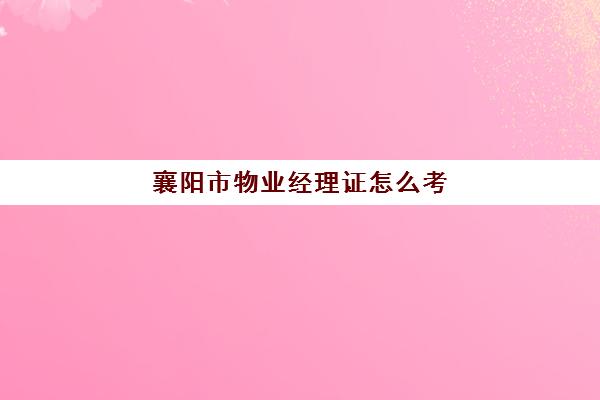 襄阳市物业经理证怎么考(考物业经理证去哪里报名)