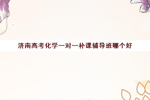 济南高考化学一对一补课辅导班哪个好(高中化学辅导比较好的辅导机构)