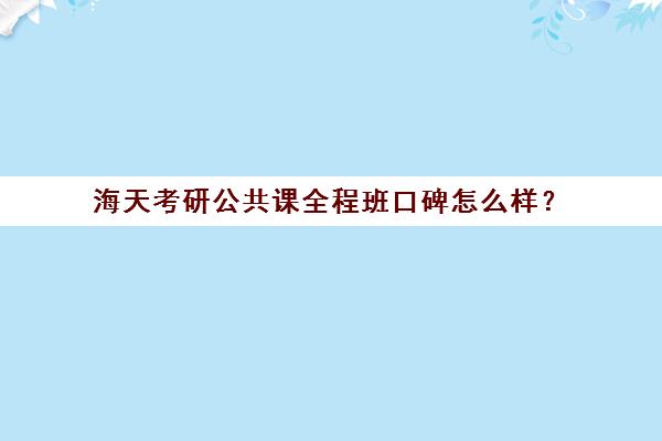 海天考研公共课全程班口碑怎么样？（考研十大辅导机构排名）