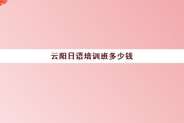 云阳日语培训班多少钱(日语培训机构收费标准)