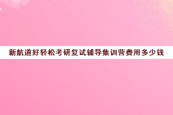 新航道好轻松考研复试辅导集训营费用多少钱（考研集训营一般多少钱一个月）