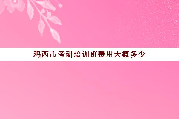 鸡西市考研培训班费用大概多少(鸡西考研考地点在哪)