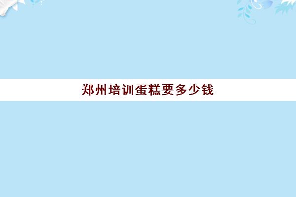 郑州培训蛋糕要多少钱(蛋糕培训速成班一般多少钱)