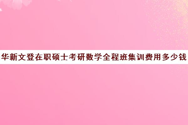 华新文登在职硕士考研数学全程班集训费用多少钱（在职研究生辅导班一般多少钱）