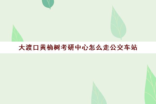 大渡口黄桷树考研中心怎么走公交车站(重庆九龙坡区考研考场有哪些)