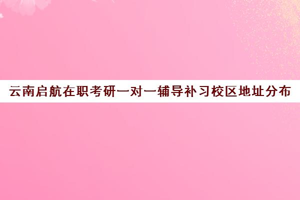 云南启航在职考研一对一辅导补习校区地址分布