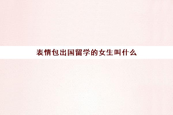 表情包出国留学的女生叫什么(可爱的表情包)