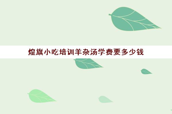 煌旗小吃培训羊杂汤学费要多少钱(小吃培训一般多少学费)