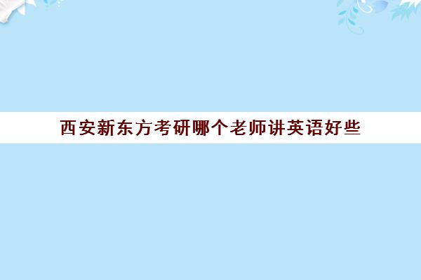 西安新东方考研哪个老师讲英语好些(西安市新东方补课的所有地址)