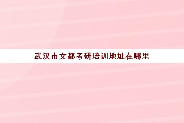 武汉市文都考研培训地址在哪里(文都教育和文都考研一样吗)