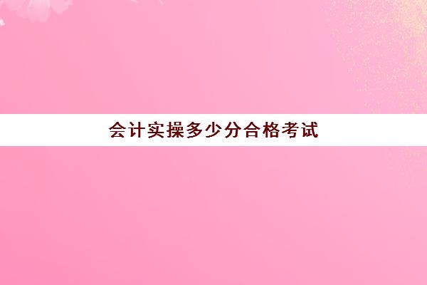 会计实操多少分合格考试(考了会计初级多久能考中级)